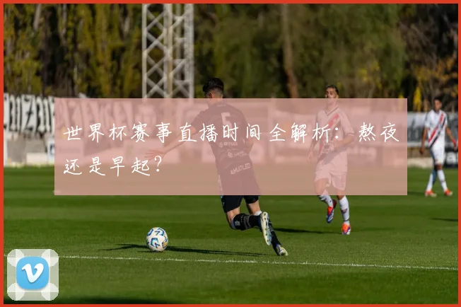 世界杯赛事直播时间全解析：熬夜还是早起？