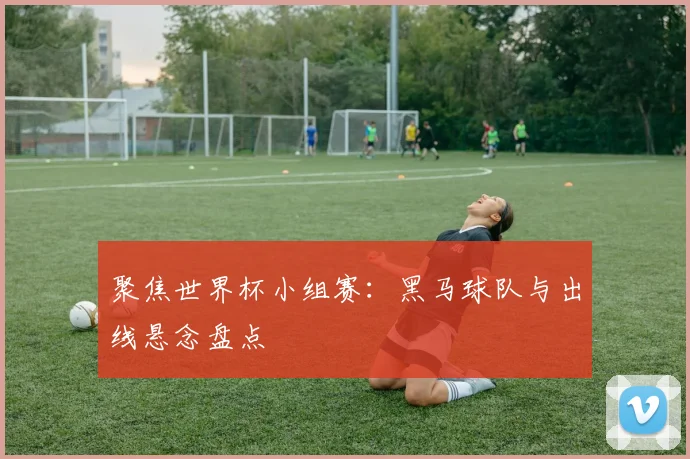 聚焦世界杯小组赛：黑马球队与出线悬念盘点