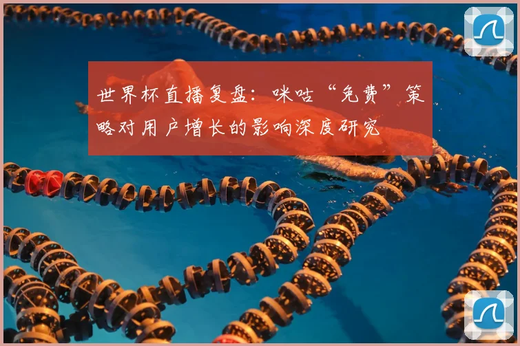 世界杯直播复盘:咪咕“免费”策略对用户增长的影响深度研究