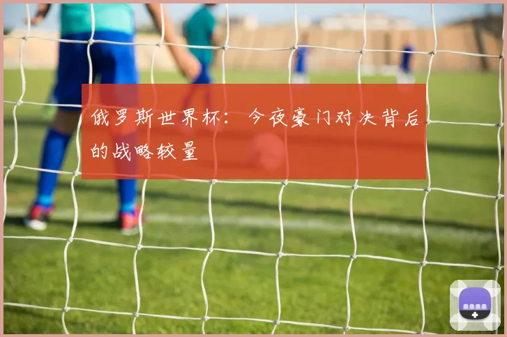 俄罗斯世界杯：今夜豪门对决背后的战略较量