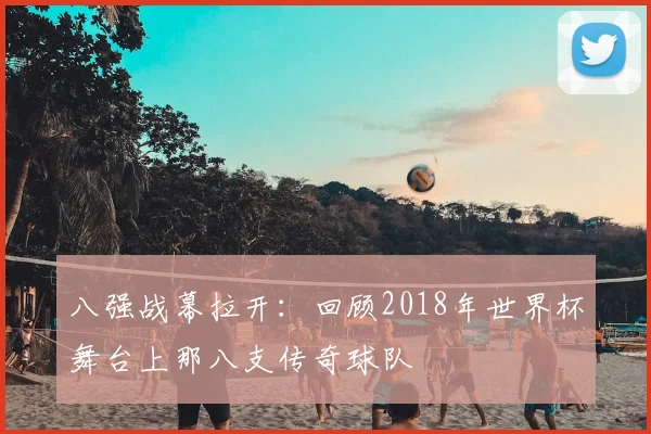 八强战幕拉开：回顾2018年世界杯舞台上那八支传奇球队