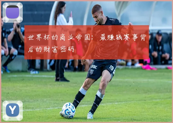 世界杯的商业帝国：最赚钱赛事背后的财富密码