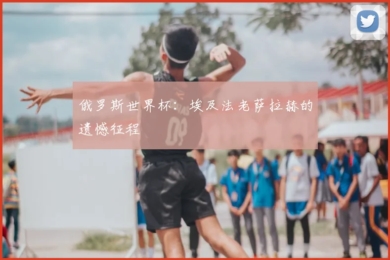 俄罗斯世界杯：埃及法老萨拉赫的遗憾征程