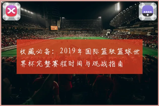 收藏必备:2019年国际篮联篮球世界杯完整赛程时间与观战指南