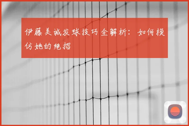 伊藤美诚发球技巧全解析：如何模仿她的绝招