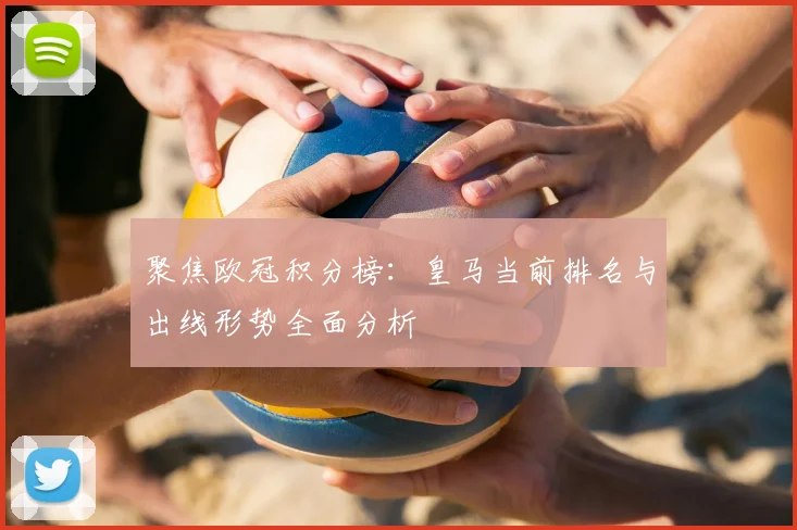聚焦欧冠积分榜：皇马当前排名与出线形势全面分析