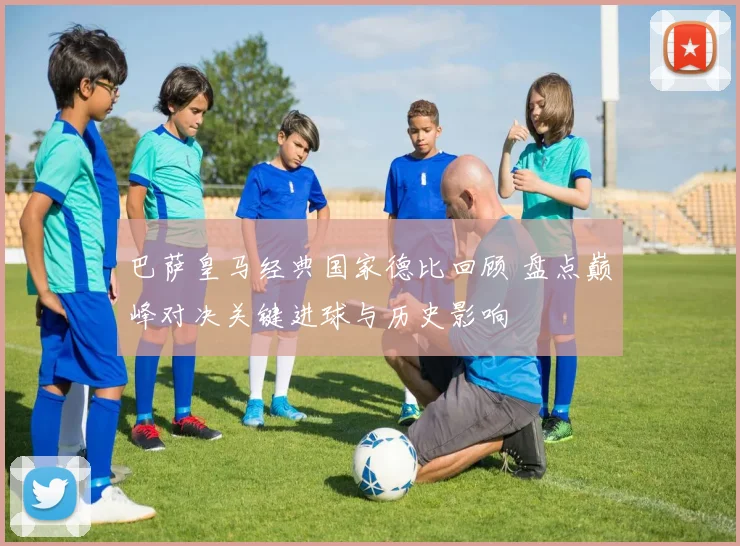巴萨皇马经典国家德比回顾 盘点巅峰对决关键进球与历史影响