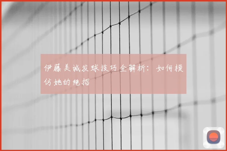伊藤美诚发球技巧全解析：如何模仿她的绝招