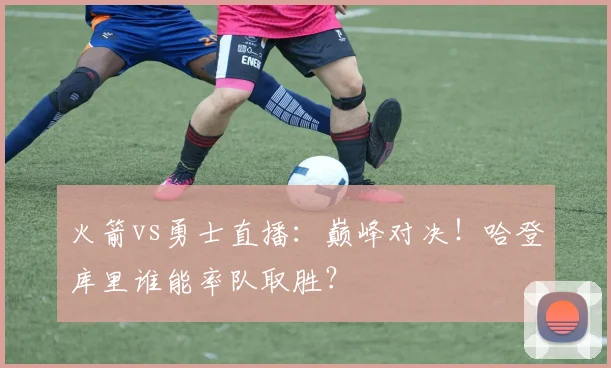 火箭vs勇士直播：巅峰对决！哈登库里谁能率队取胜？
